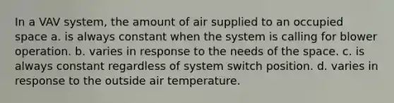 In a VAV system, the amount of air supplied to an occupied space a. is always constant when the system is calling for blower operation. b. varies in response to the needs of the space. c. is always constant regardless of system switch position. d. varies in response to the outside air temperature.