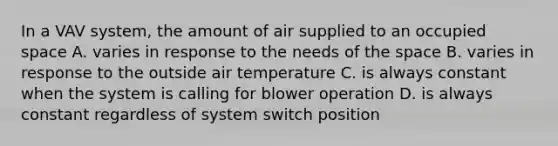 In a VAV system, the amount of air supplied to an occupied space A. varies in response to the needs of the space B. varies in response to the outside air temperature C. is always constant when the system is calling for blower operation D. is always constant regardless of system switch position