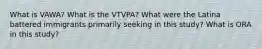 What is VAWA? What is the VTVPA? What were the Latina battered immigrants primarily seeking in this study? What is ORA in this study?