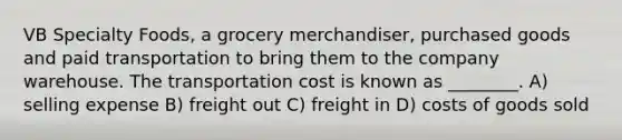 VB Specialty Foods, a grocery merchandiser, purchased goods and paid transportation to bring them to the company warehouse. The transportation cost is known as ________. A) selling expense B) freight out C) freight in D) costs of goods sold