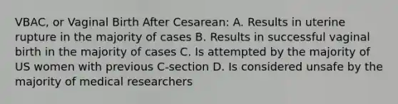 VBAC, or Vaginal Birth After Cesarean: A. Results in uterine rupture in the majority of cases B. Results in successful vaginal birth in the majority of cases C. Is attempted by the majority of US women with previous C-section D. Is considered unsafe by the majority of medical researchers