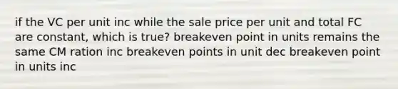 if the VC per unit inc while the sale price per unit and total FC are constant, which is true? breakeven point in units remains the same CM ration inc breakeven points in unit dec breakeven point in units inc