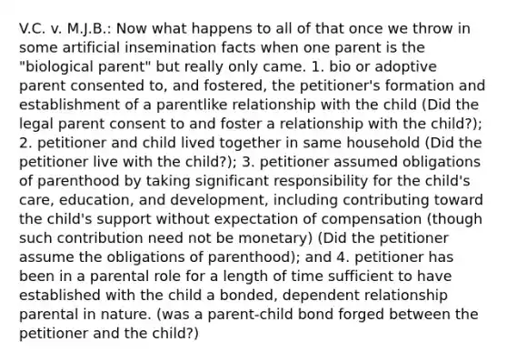 V.C. v. M.J.B.: Now what happens to all of that once we throw in some artificial insemination facts when one parent is the "biological parent" but really only came. 1. bio or adoptive parent consented to, and fostered, the petitioner's formation and establishment of a parentlike relationship with the child (Did the legal parent consent to and foster a relationship with the child?); 2. petitioner and child lived together in same household (Did the petitioner live with the child?); 3. petitioner assumed obligations of parenthood by taking significant responsibility for the child's care, education, and development, including contributing toward the child's support without expectation of compensation (though such contribution need not be monetary) (Did the petitioner assume the obligations of parenthood); and 4. petitioner has been in a parental role for a length of time sufficient to have established with the child a bonded, dependent relationship parental in nature. (was a parent-child bond forged between the petitioner and the child?)