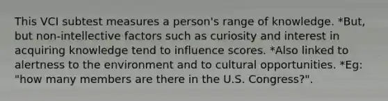 This VCI subtest measures a person's range of knowledge. *But, but non-intellective factors such as curiosity and interest in acquiring knowledge tend to influence scores. *Also linked to alertness to the environment and to cultural opportunities. *Eg: "how many members are there in the U.S. Congress?".