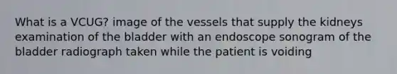 What is a VCUG? image of the vessels that supply the kidneys examination of the bladder with an endoscope sonogram of the bladder radiograph taken while the patient is voiding