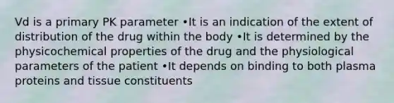 Vd is a primary PK parameter •It is an indication of the extent of distribution of the drug within the body •It is determined by the physicochemical properties of the drug and the physiological parameters of the patient •It depends on binding to both plasma proteins and tissue constituents