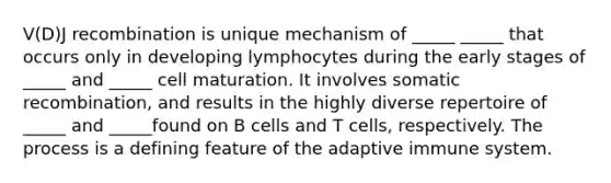 V(D)J recombination is unique mechanism of _____ _____ that occurs only in developing lymphocytes during the early stages of _____ and _____ cell maturation. It involves somatic recombination, and results in the highly diverse repertoire of _____ and _____found on B cells and T cells, respectively. The process is a defining feature of the adaptive immune system.