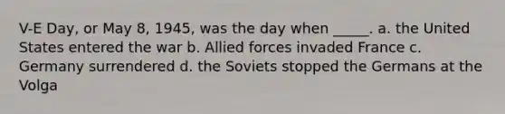 V-E Day, or May 8, 1945, was the day when _____. a. the United States entered the war b. Allied forces invaded France c. Germany surrendered d. the Soviets stopped the Germans at the Volga