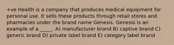 +ve Health is a company that produces medical equipment for personal use. It sells these products through retail stores and pharmacies under the brand name Genesis. Genesis is an example of a _____. A) manufacturer brand B) captive brand C) generic brand D) private label brand E) category label brand