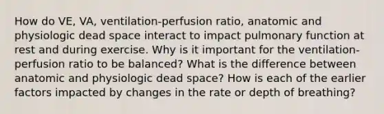 How do VE, VA, ventilation-perfusion ratio, anatomic and physiologic dead space interact to impact pulmonary function at rest and during exercise. Why is it important for the ventilation- perfusion ratio to be balanced? What is the difference between anatomic and physiologic dead space? How is each of the earlier factors impacted by changes in the rate or depth of breathing?