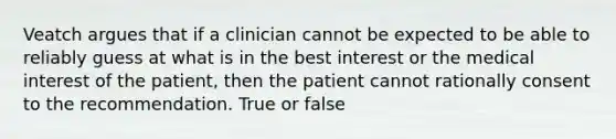 Veatch argues that if a clinician cannot be expected to be able to reliably guess at what is in the best interest or the medical interest of the patient, then the patient cannot rationally consent to the recommendation. True or false