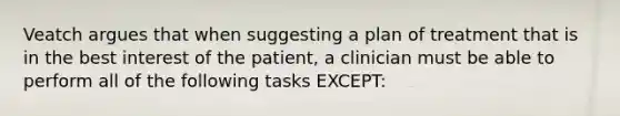 Veatch argues that when suggesting a plan of treatment that is in the best interest of the patient, a clinician must be able to perform all of the following tasks EXCEPT: