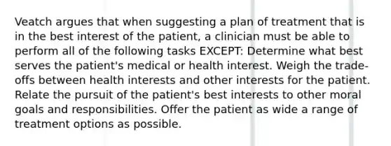 Veatch argues that when suggesting a plan of treatment that is in the best interest of the patient, a clinician must be able to perform all of the following tasks EXCEPT: Determine what best serves the patient's medical or health interest. Weigh the trade-offs between health interests and other interests for the patient. Relate the pursuit of the patient's best interests to other moral goals and responsibilities. Offer the patient as wide a range of treatment options as possible.