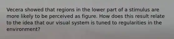 Vecera showed that regions in the lower part of a stimulus are more likely to be perceived as figure. How does this result relate to the idea that our visual system is tuned to regularities in the environment?