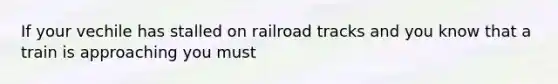 If your vechile has stalled on railroad tracks and you know that a train is approaching you must