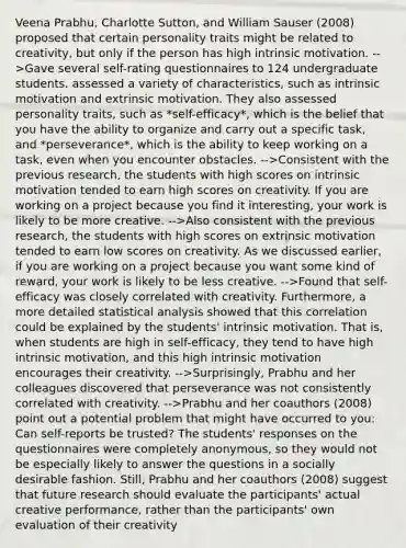 Veena Prabhu, Charlotte Sutton, and William Sauser (2008) proposed that certain personality traits might be related to creativity, but only if the person has high intrinsic motivation. -->Gave several self-rating questionnaires to 124 undergraduate students. assessed a variety of characteristics, such as intrinsic motivation and extrinsic motivation. They also assessed personality traits, such as *self-efficacy*, which is the belief that you have the ability to organize and carry out a specific task, and *perseverance*, which is the ability to keep working on a task, even when you encounter obstacles. -->Consistent with the previous research, the students with high scores on intrinsic motivation tended to earn high scores on creativity. If you are working on a project because you find it interesting, your work is likely to be more creative. -->Also consistent with the previous research, the students with high scores on extrinsic motivation tended to earn low scores on creativity. As we discussed earlier, if you are working on a project because you want some kind of reward, your work is likely to be less creative. -->Found that self-efficacy was closely correlated with creativity. Furthermore, a more detailed statistical analysis showed that this correlation could be explained by the students' intrinsic motivation. That is, when students are high in self-efficacy, they tend to have high intrinsic motivation, and this high intrinsic motivation encourages their creativity. -->Surprisingly, Prabhu and her colleagues discovered that perseverance was not consistently correlated with creativity. -->Prabhu and her coauthors (2008) point out a potential problem that might have occurred to you: Can self-reports be trusted? The students' responses on the questionnaires were completely anonymous, so they would not be especially likely to answer the questions in a socially desirable fashion. Still, Prabhu and her coauthors (2008) suggest that future research should evaluate the participants' actual creative performance, rather than the participants' own evaluation of their creativity