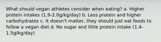 What should vegan athletes consider when eating? a. Higher protein intakes (1.9-2.0g/kg/day) b. Less protein and higher carbohydrates c. It doesn't matter, they should just eat foods to follow a vegan diet d. No sugar and little protein intake (1.4-1.5g/kg/day)