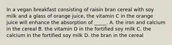 In a vegan breakfast consisting of raisin bran cereal with soy milk and a glass of orange juice, the vitamin C in the orange juice will enhance the absorption of _____. A. the iron and calcium in the cereal B. the vitamin D in the fortified soy milk C. the calcium in the fortified soy milk D. the bran in the cereal