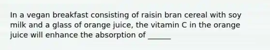 In a vegan breakfast consisting of raisin bran cereal with soy milk and a glass of orange juice, the vitamin C in the orange juice will enhance the absorption of ______