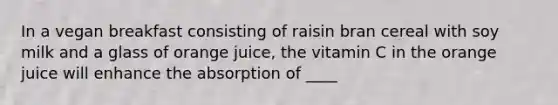 In a vegan breakfast consisting of raisin bran cereal with soy milk and a glass of orange juice, the vitamin C in the orange juice will enhance the absorption of ____