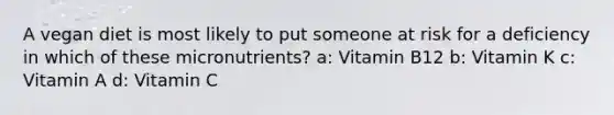 A vegan diet is most likely to put someone at risk for a deficiency in which of these micronutrients? a: Vitamin B12 b: Vitamin K c: Vitamin A d: Vitamin C