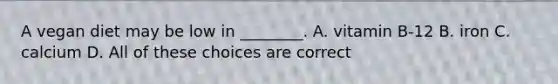 A vegan diet may be low in ________. A. vitamin B-12 B. iron C. calcium D. All of these choices are correct