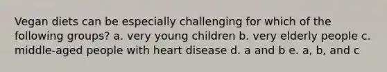 Vegan diets can be especially challenging for which of the following groups? a. very young children b. very elderly people c. middle-aged people with heart disease d. a and b e. a, b, and c