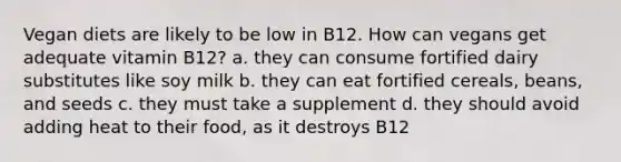 Vegan diets are likely to be low in B12. How can vegans get adequate vitamin B12? a. they can consume fortified dairy substitutes like soy milk b. they can eat fortified cereals, beans, and seeds c. they must take a supplement d. they should avoid adding heat to their food, as it destroys B12