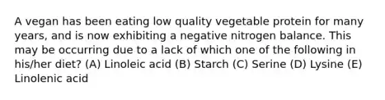 A vegan has been eating low quality vegetable protein for many years, and is now exhibiting a negative nitrogen balance. This may be occurring due to a lack of which one of the following in his/her diet? (A) Linoleic acid (B) Starch (C) Serine (D) Lysine (E) Linolenic acid