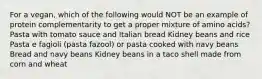 For a vegan, which of the following would NOT be an example of protein complementarity to get a proper mixture of amino acids? Pasta with tomato sauce and Italian bread Kidney beans and rice Pasta e fagioli (pasta fazool) or pasta cooked with navy beans Bread and navy beans Kidney beans in a taco shell made from corn and wheat