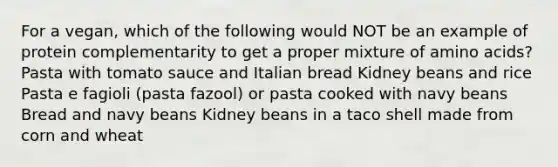 For a vegan, which of the following would NOT be an example of protein complementarity to get a proper mixture of amino acids? Pasta with tomato sauce and Italian bread Kidney beans and rice Pasta e fagioli (pasta fazool) or pasta cooked with navy beans Bread and navy beans Kidney beans in a taco shell made from corn and wheat