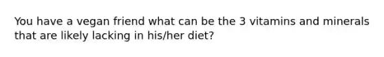 You have a vegan friend what can be the 3 vitamins and minerals that are likely lacking in his/her diet?