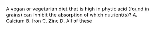 A vegan or vegetarian diet that is high in phytic acid (found in grains) can inhibit the absorption of which nutrient(s)? A. Calcium B. Iron C. Zinc D. All of these