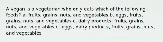 A vegan is a vegetarian who only eats which of the following foods? a. fruits, grains, nuts, and vegetables b. eggs, fruits, grains, nuts, and vegetables c. dairy products, fruits, grains, nuts, and vegetables d. eggs, dairy products, fruits, grains, nuts, and vegetables