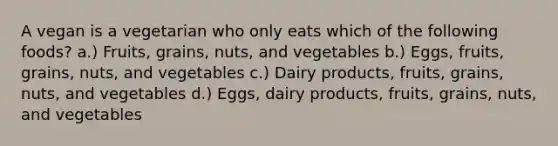 A vegan is a vegetarian who only eats which of the following foods? a.) Fruits, grains, nuts, and vegetables b.) Eggs, fruits, grains, nuts, and vegetables c.) Dairy products, fruits, grains, nuts, and vegetables d.) Eggs, dairy products, fruits, grains, nuts, and vegetables