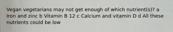 Vegan vegetarians may not get enough of which nutrient(s)? a Iron and zinc b Vitamin B 12 c Calcium and vitamin D d All these nutrients could be low