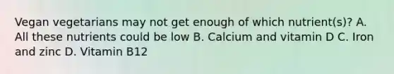 Vegan vegetarians may not get enough of which nutrient(s)? A. All these nutrients could be low B. Calcium and vitamin D C. Iron and zinc D. Vitamin B12