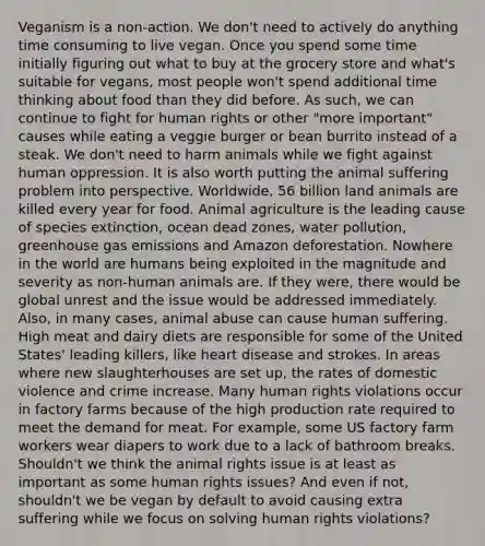 Veganism is a non-action. We don't need to actively do anything time consuming to live vegan. Once you spend some time initially figuring out what to buy at the grocery store and what's suitable for vegans, most people won't spend additional time thinking about food than they did before. As such, we can continue to fight for human rights or other "more important" causes while eating a veggie burger or bean burrito instead of a steak. We don't need to harm animals while we fight against human oppression. It is also worth putting the animal suffering problem into perspective. Worldwide, 56 billion land animals are killed every year for food. Animal agriculture is the leading cause of species extinction, ocean dead zones, water pollution, greenhouse gas emissions and Amazon deforestation. Nowhere in the world are humans being exploited in the magnitude and severity as non-human animals are. If they were, there would be global unrest and the issue would be addressed immediately. Also, in many cases, animal abuse can cause human suffering. High meat and dairy diets are responsible for some of the United States' leading killers, like heart disease and strokes. In areas where new slaughterhouses are set up, the rates of domestic violence and crime increase. Many human rights violations occur in factory farms because of the high production rate required to meet the demand for meat. For example, some US factory farm workers wear diapers to work due to a lack of bathroom breaks. Shouldn't we think the animal rights issue is at least as important as some human rights issues? And even if not, shouldn't we be vegan by default to avoid causing extra suffering while we focus on solving human rights violations?