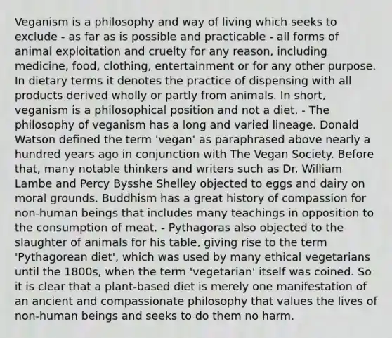 Veganism is a philosophy and way of living which seeks to exclude - as far as is possible and practicable - all forms of animal exploitation and cruelty for any reason, including medicine, food, clothing, entertainment or for any other purpose. In dietary terms it denotes the practice of dispensing with all products derived wholly or partly from animals. In short, veganism is a philosophical position and not a diet. - The philosophy of veganism has a long and varied lineage. Donald Watson defined the term 'vegan' as paraphrased above nearly a hundred years ago in conjunction with The Vegan Society. Before that, many notable thinkers and writers such as Dr. William Lambe and <a href='https://www.questionai.com/knowledge/kwAcSqv7ex-percy-bysshe-shelley' class='anchor-knowledge'>percy bysshe shelley</a> objected to eggs and dairy on moral grounds. Buddhism has a great history of compassion for non-human beings that includes many teachings in opposition to the consumption of meat. - Pythagoras also objected to the slaughter of animals for his table, giving rise to the term 'Pythagorean diet', which was used by many ethical vegetarians until the 1800s, when the term 'vegetarian' itself was coined. So it is clear that a plant-based diet is merely one manifestation of an ancient and compassionate philosophy that values the lives of non-human beings and seeks to do them no harm.