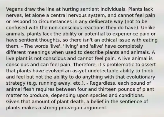 Vegans draw the line at hurting sentient individuals. Plants lack nerves, let alone a central nervous system, and cannot feel pain or respond to circumstances in any deliberate way (not to be confused with the non-conscious reactions they do have). Unlike animals, plants lack the ability or potential to experience pain or have sentient thoughts, so there isn't an ethical issue with eating them. - The words 'live', 'living' and 'alive' have completely different meanings when used to describe plants and animals. A live plant is not conscious and cannot feel pain. A live animal is conscious and can feel pain. Therefore, it's problematic to assert that plants have evolved an as-yet undetectable ability to think and feel but not the ability to do anything with that evolutionary strategy (e.g. running away, etc.). - Regardless, each pound of animal flesh requires between four and thirteen pounds of plant matter to produce, depending upon species and conditions. Given that amount of plant death, a belief in the sentience of plants makes a strong pro-vegan argument.