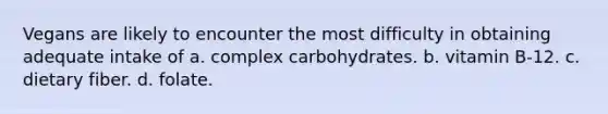 Vegans are likely to encounter the most difficulty in obtaining adequate intake of a. complex carbohydrates. b. vitamin B-12. c. dietary fiber. d. folate.