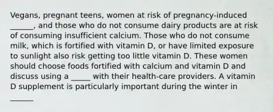 Vegans, pregnant teens, women at risk of pregnancy-induced ______, and those who do not consume dairy products are at risk of consuming insufficient calcium. Those who do not consume milk, which is fortified with vitamin D, or have limited exposure to sunlight also risk getting too little vitamin D. These women should choose foods fortified with calcium and vitamin D and discuss using a _____ with their health-care providers. A vitamin D supplement is particularly important during the winter in ______