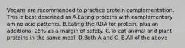 Vegans are recommended to practice protein complementation. This is best described as A.Eating proteins with complementary amino acid patterns. B.Eating the RDA for protein, plus an additional 25% as a margin of safety. C.To eat animal and plant proteins in the same meal. D.Both A and C. E.All of the above