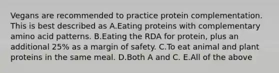 Vegans are recommended to practice protein complementation. This is best described as A.Eating proteins with complementary amino acid patterns. B.Eating the RDA for protein, plus an additional 25% as a <a href='https://www.questionai.com/knowledge/kzdyOdD4hN-margin-of-safety' class='anchor-knowledge'>margin of safety</a>. C.To eat animal and plant proteins in the same meal. D.Both A and C. E.All of the above