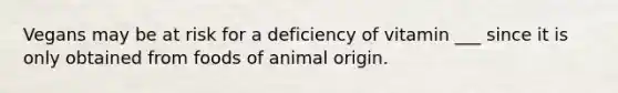 Vegans may be at risk for a deficiency of vitamin ___ since it is only obtained from foods of animal origin.