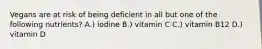 Vegans are at risk of being deficient in all but one of the following nutrients? A.) iodine B.) vitamin C C.) vitamin B12 D.) vitamin D