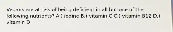 Vegans are at risk of being deficient in all but one of the following nutrients? A.) iodine B.) vitamin C C.) vitamin B12 D.) vitamin D