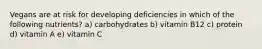 Vegans are at risk for developing deficiencies in which of the following nutrients? a) carbohydrates b) vitamin B12 c) protein d) vitamin A e) vitamin C