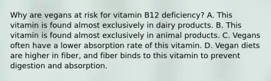 Why are vegans at risk for vitamin B12 deficiency? A. This vitamin is found almost exclusively in dairy products. B. This vitamin is found almost exclusively in animal products. C. Vegans often have a lower absorption rate of this vitamin. D. Vegan diets are higher in fiber, and fiber binds to this vitamin to prevent digestion and absorption.