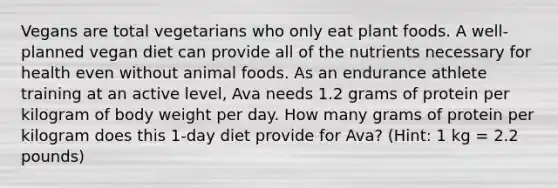 Vegans are total vegetarians who only eat plant foods. A well-planned vegan diet can provide all of the nutrients necessary for health even without animal foods. As an endurance athlete training at an active level, Ava needs 1.2 grams of protein per kilogram of body weight per day. How many grams of protein per kilogram does this 1-day diet provide for Ava? (Hint: 1 kg = 2.2 pounds)